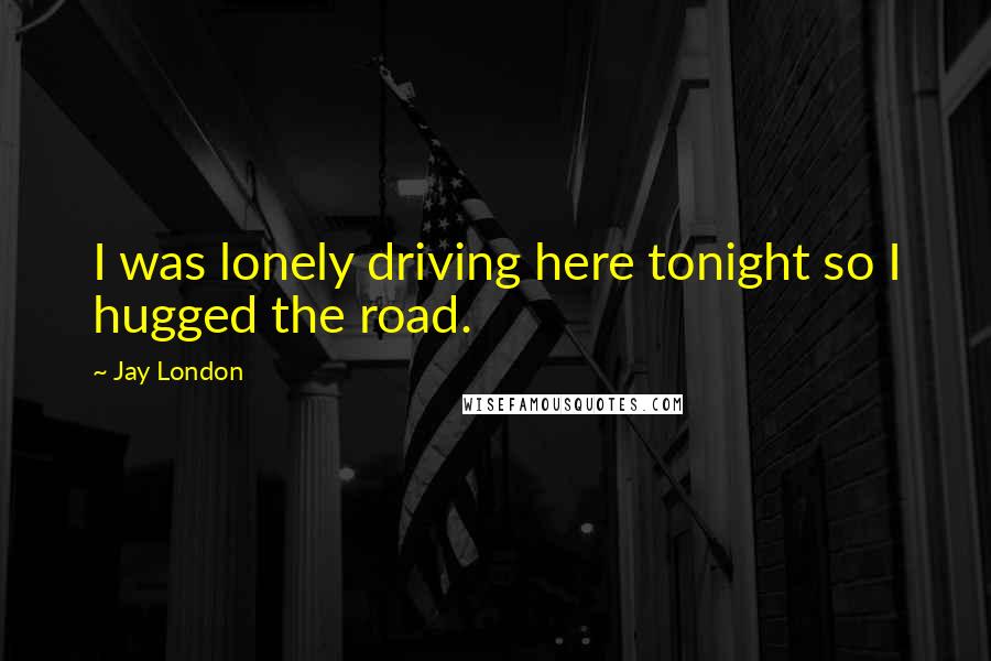 Jay London Quotes: I was lonely driving here tonight so I hugged the road.