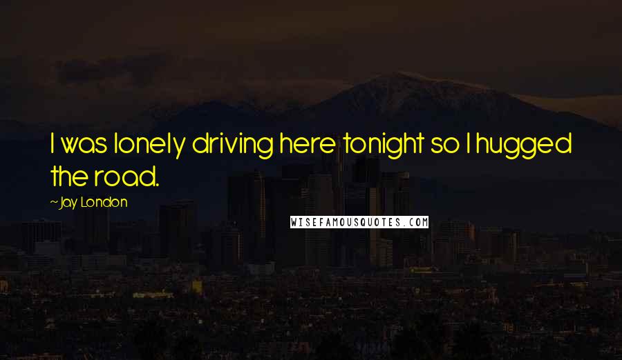 Jay London Quotes: I was lonely driving here tonight so I hugged the road.