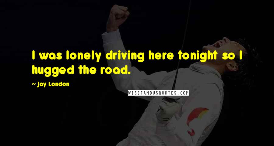 Jay London Quotes: I was lonely driving here tonight so I hugged the road.