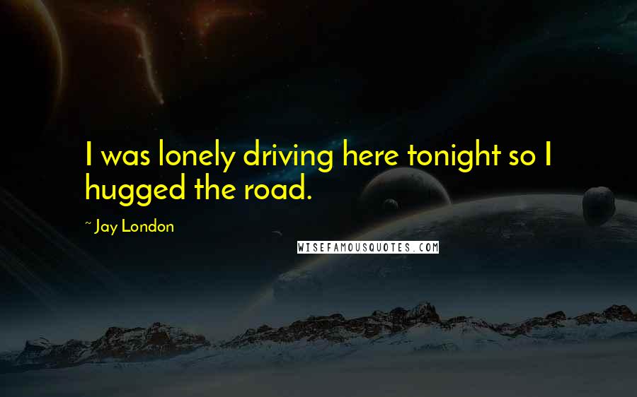 Jay London Quotes: I was lonely driving here tonight so I hugged the road.