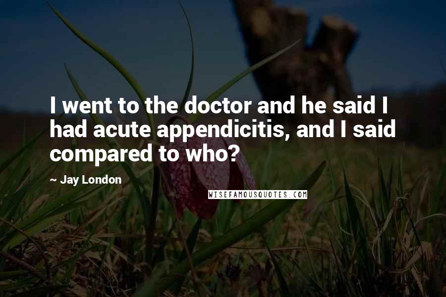 Jay London Quotes: I went to the doctor and he said I had acute appendicitis, and I said compared to who?