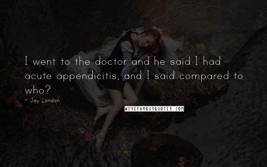 Jay London Quotes: I went to the doctor and he said I had acute appendicitis, and I said compared to who?