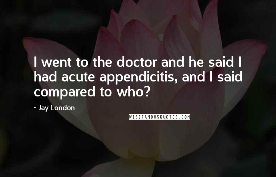 Jay London Quotes: I went to the doctor and he said I had acute appendicitis, and I said compared to who?