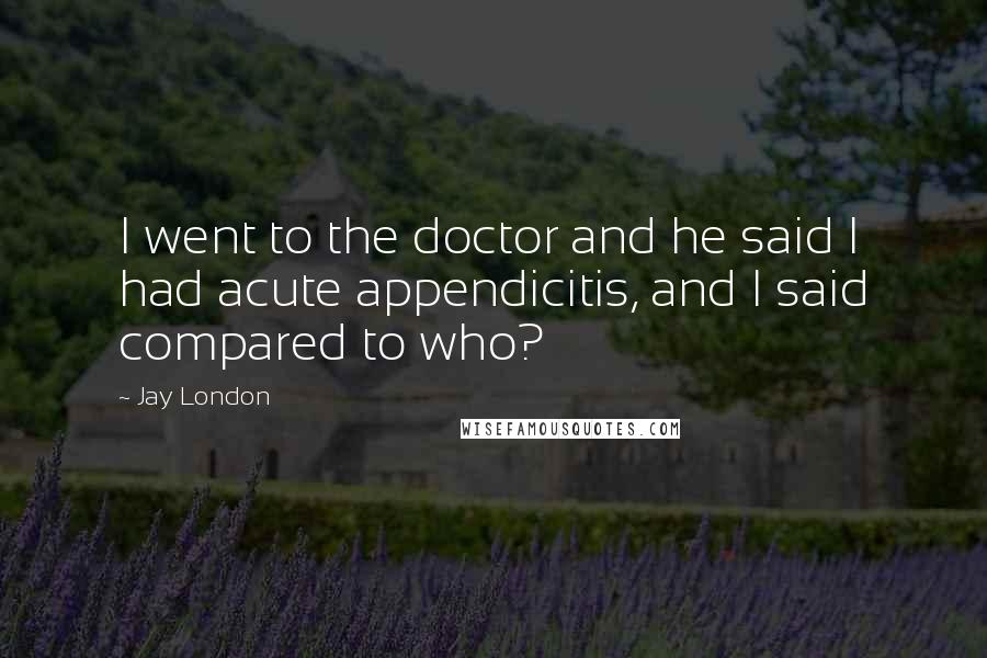 Jay London Quotes: I went to the doctor and he said I had acute appendicitis, and I said compared to who?