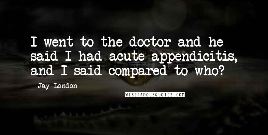 Jay London Quotes: I went to the doctor and he said I had acute appendicitis, and I said compared to who?