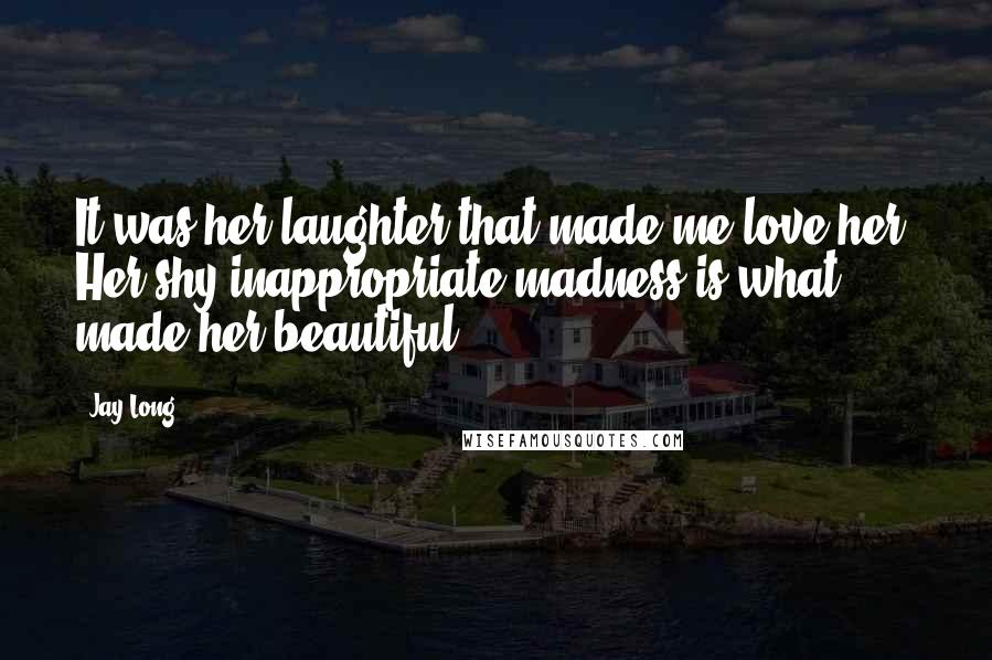 Jay Long Quotes: It was her laughter that made me love her. Her shy inappropriate madness is what made her beautiful.