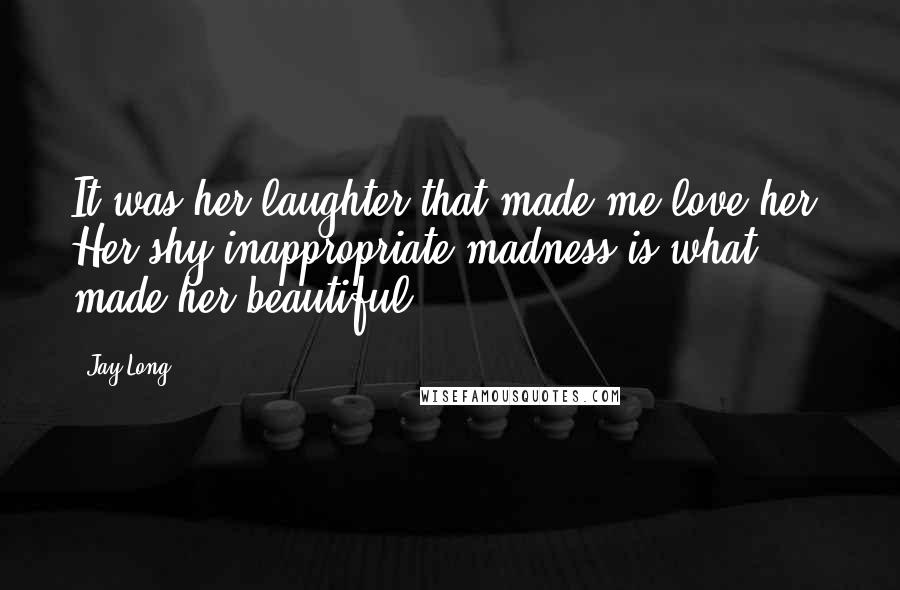 Jay Long Quotes: It was her laughter that made me love her. Her shy inappropriate madness is what made her beautiful.