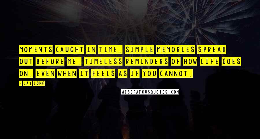 Jay Long Quotes: Moments caught in time. Simple memories spread out before me. Timeless reminders of how life goes on, even when it feels as if you cannot.