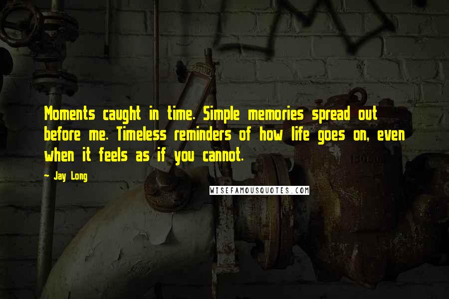 Jay Long Quotes: Moments caught in time. Simple memories spread out before me. Timeless reminders of how life goes on, even when it feels as if you cannot.