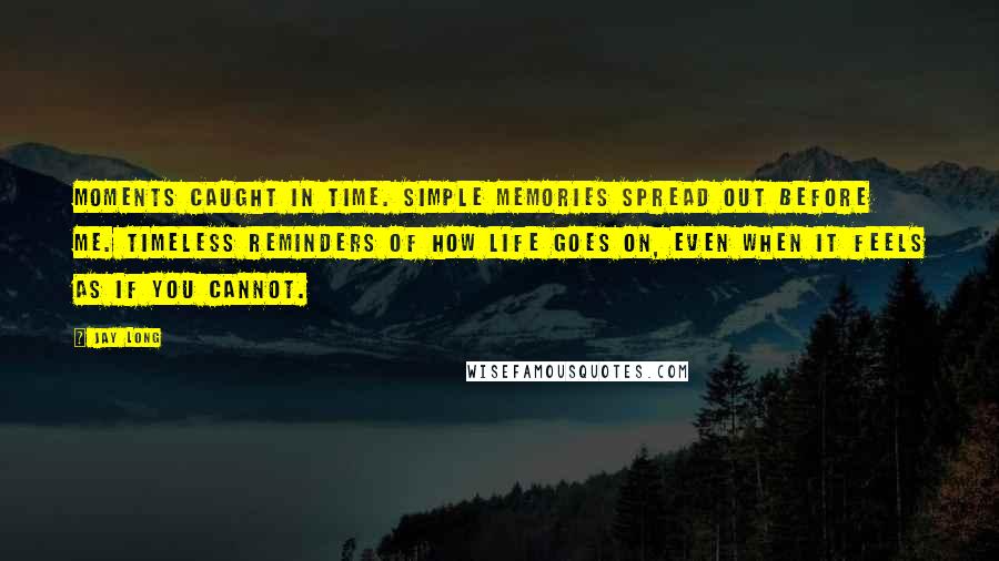 Jay Long Quotes: Moments caught in time. Simple memories spread out before me. Timeless reminders of how life goes on, even when it feels as if you cannot.