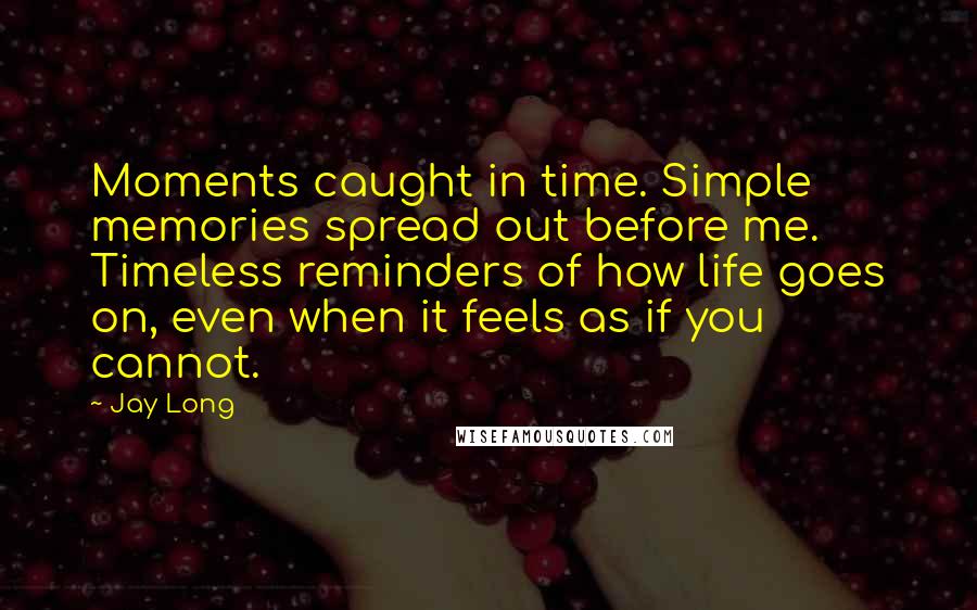 Jay Long Quotes: Moments caught in time. Simple memories spread out before me. Timeless reminders of how life goes on, even when it feels as if you cannot.