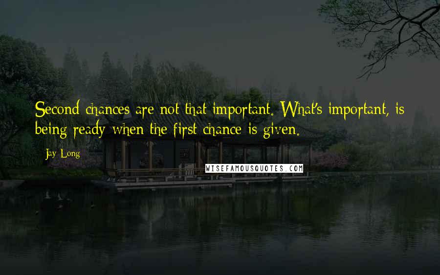 Jay Long Quotes: Second chances are not that important. What's important, is being ready when the first chance is given.