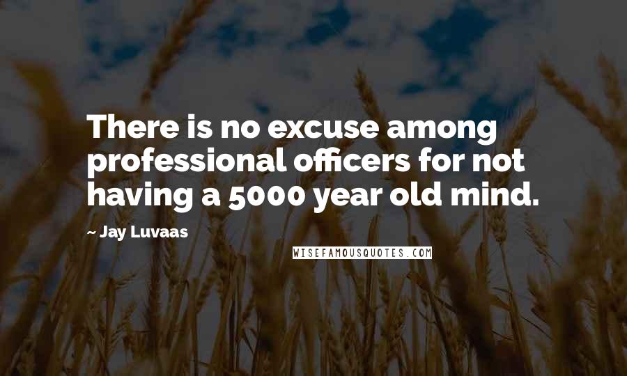 Jay Luvaas Quotes: There is no excuse among professional officers for not having a 5000 year old mind.