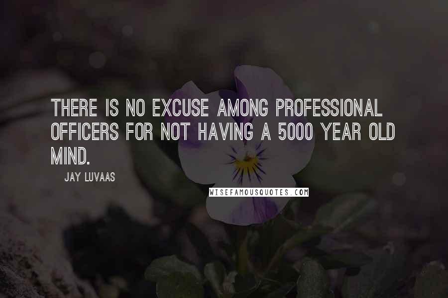 Jay Luvaas Quotes: There is no excuse among professional officers for not having a 5000 year old mind.