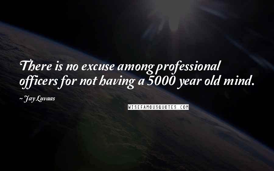 Jay Luvaas Quotes: There is no excuse among professional officers for not having a 5000 year old mind.