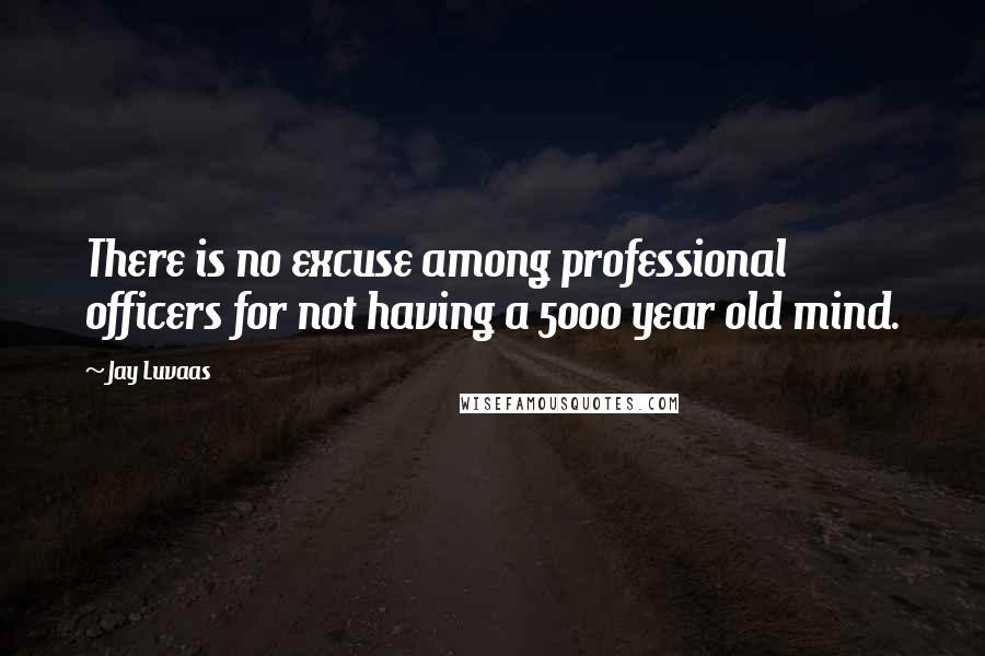 Jay Luvaas Quotes: There is no excuse among professional officers for not having a 5000 year old mind.