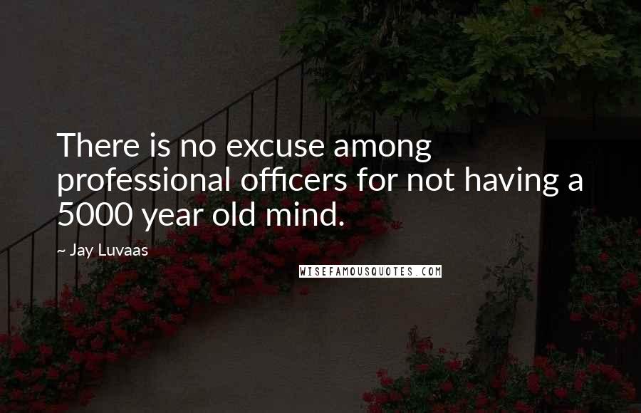 Jay Luvaas Quotes: There is no excuse among professional officers for not having a 5000 year old mind.