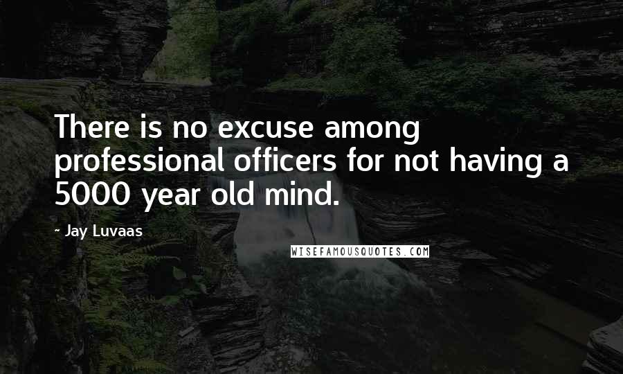 Jay Luvaas Quotes: There is no excuse among professional officers for not having a 5000 year old mind.