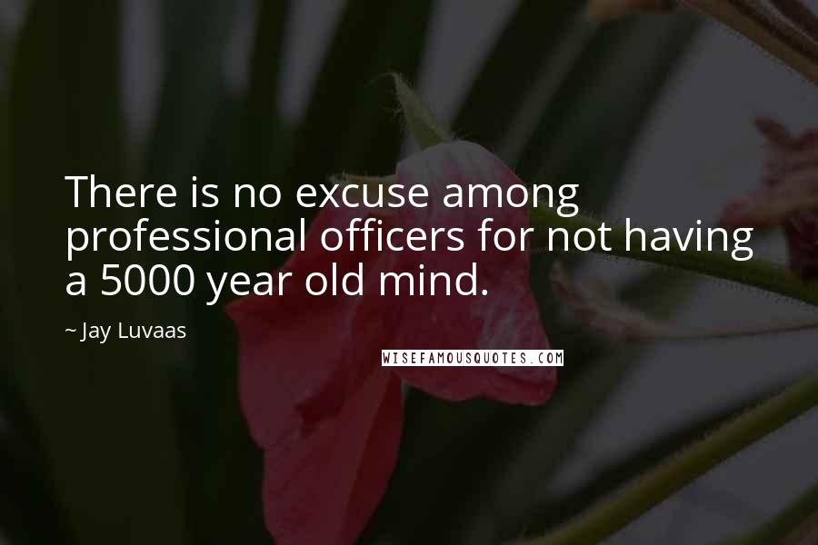 Jay Luvaas Quotes: There is no excuse among professional officers for not having a 5000 year old mind.