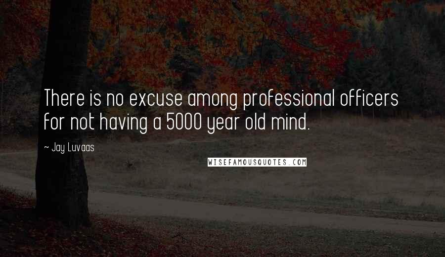 Jay Luvaas Quotes: There is no excuse among professional officers for not having a 5000 year old mind.