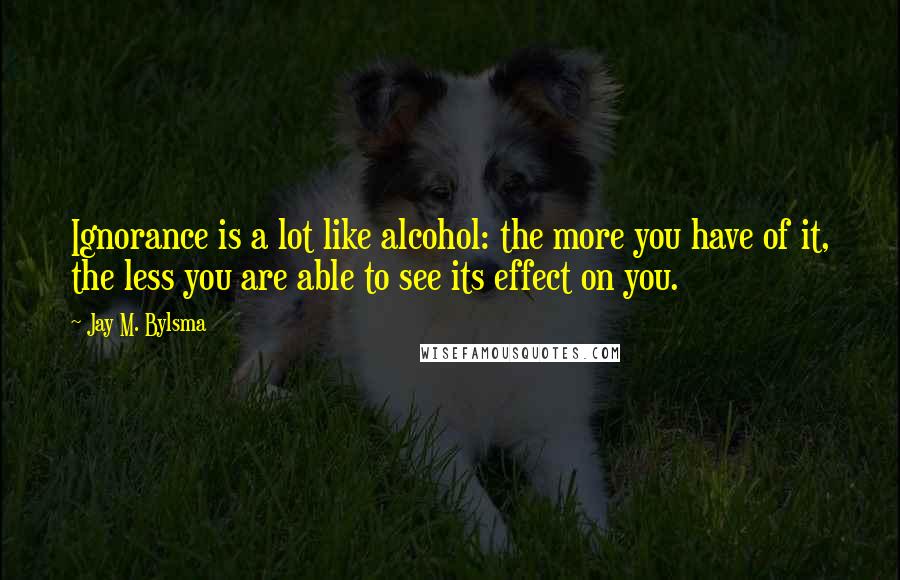 Jay M. Bylsma Quotes: Ignorance is a lot like alcohol: the more you have of it, the less you are able to see its effect on you.