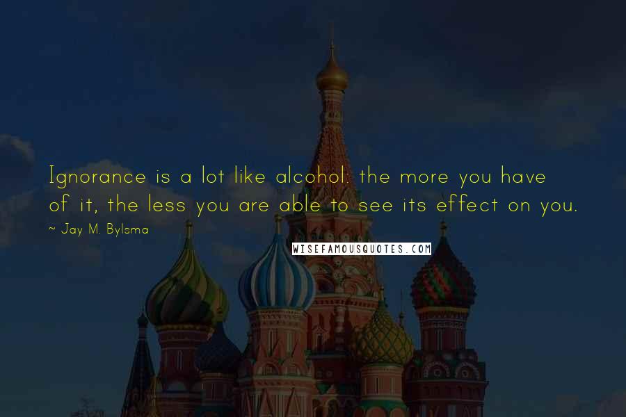 Jay M. Bylsma Quotes: Ignorance is a lot like alcohol: the more you have of it, the less you are able to see its effect on you.