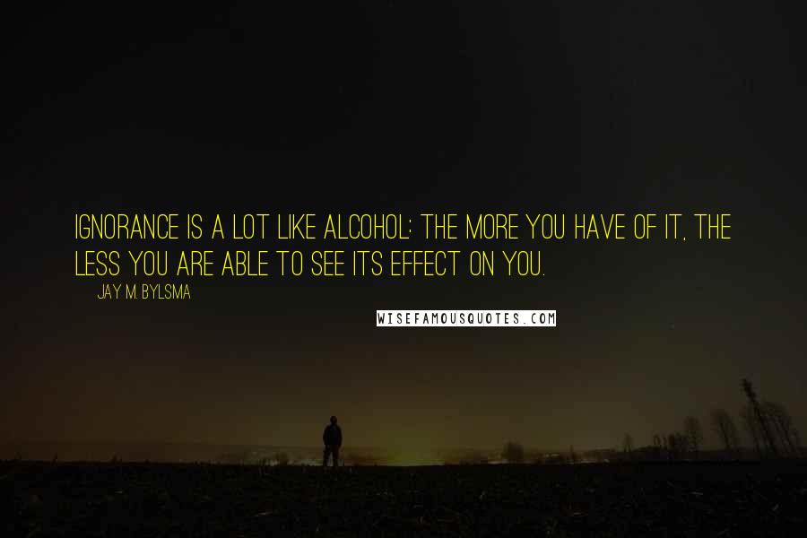 Jay M. Bylsma Quotes: Ignorance is a lot like alcohol: the more you have of it, the less you are able to see its effect on you.