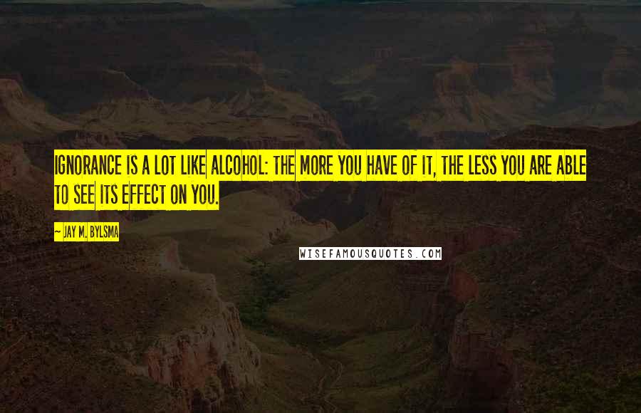 Jay M. Bylsma Quotes: Ignorance is a lot like alcohol: the more you have of it, the less you are able to see its effect on you.