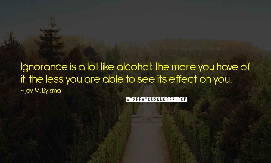 Jay M. Bylsma Quotes: Ignorance is a lot like alcohol: the more you have of it, the less you are able to see its effect on you.