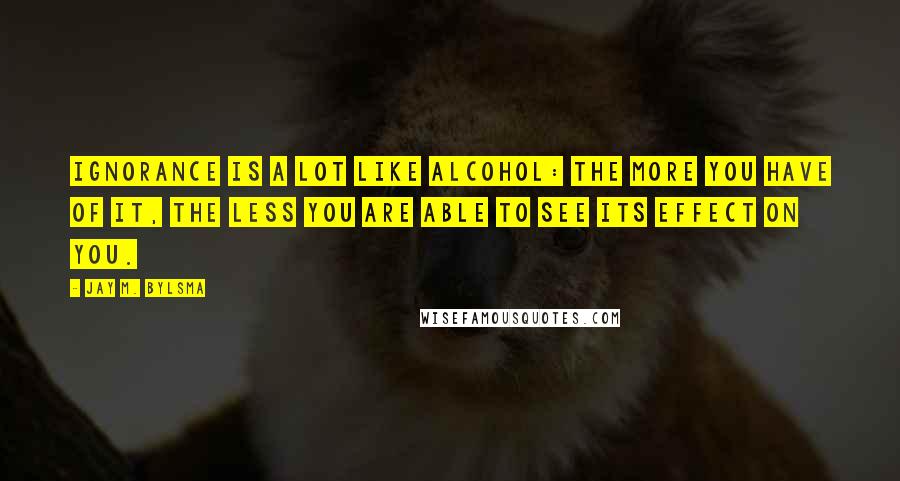 Jay M. Bylsma Quotes: Ignorance is a lot like alcohol: the more you have of it, the less you are able to see its effect on you.