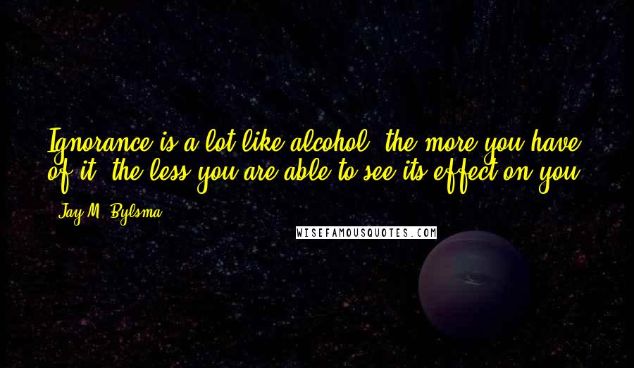 Jay M. Bylsma Quotes: Ignorance is a lot like alcohol: the more you have of it, the less you are able to see its effect on you.