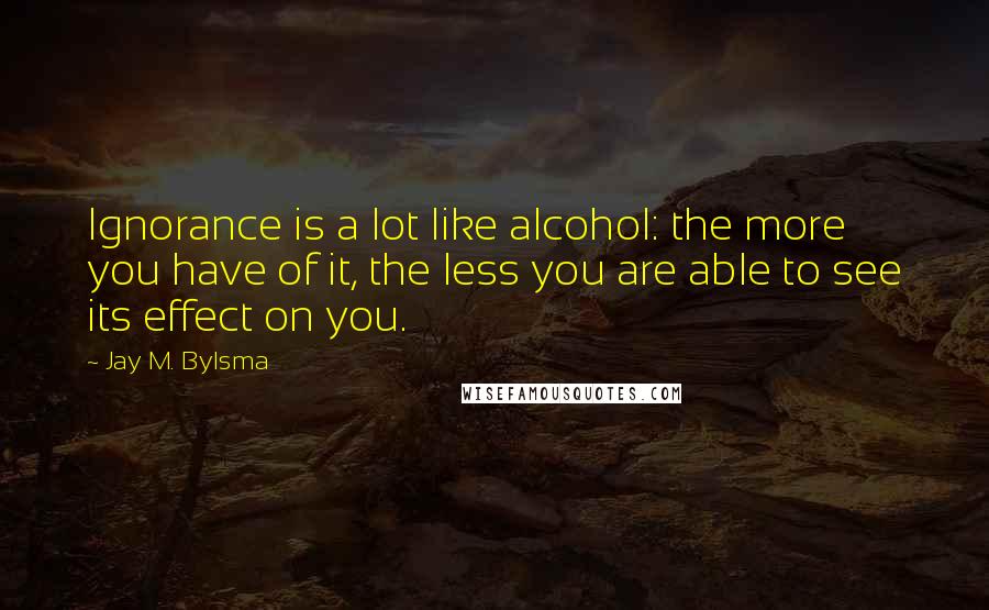 Jay M. Bylsma Quotes: Ignorance is a lot like alcohol: the more you have of it, the less you are able to see its effect on you.