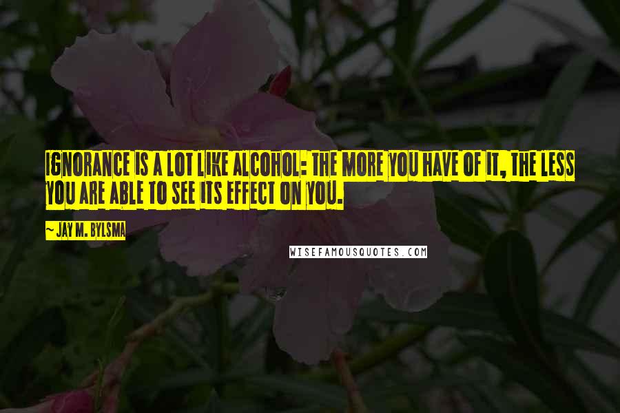 Jay M. Bylsma Quotes: Ignorance is a lot like alcohol: the more you have of it, the less you are able to see its effect on you.