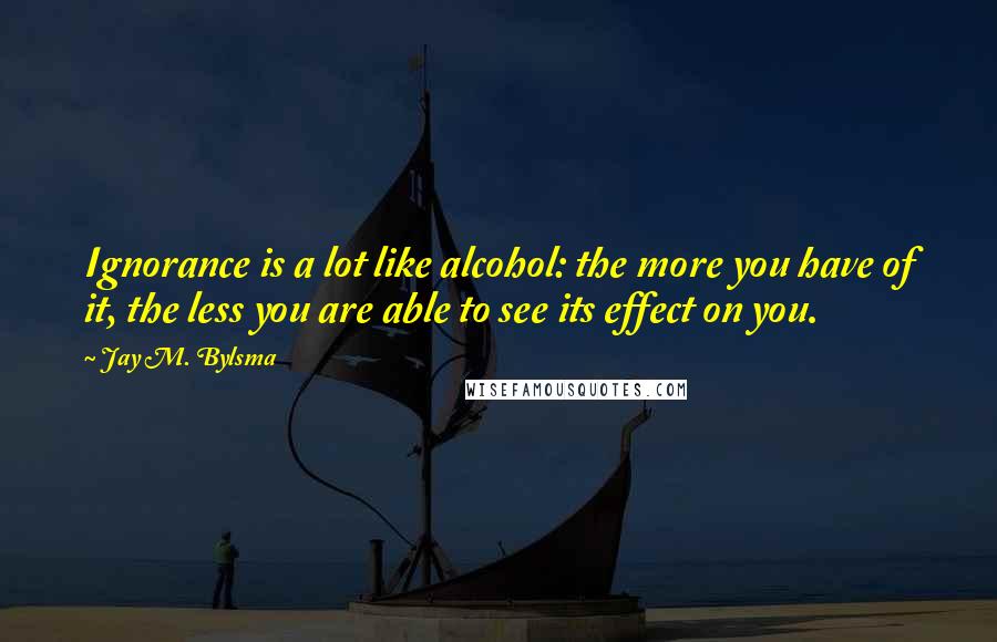 Jay M. Bylsma Quotes: Ignorance is a lot like alcohol: the more you have of it, the less you are able to see its effect on you.