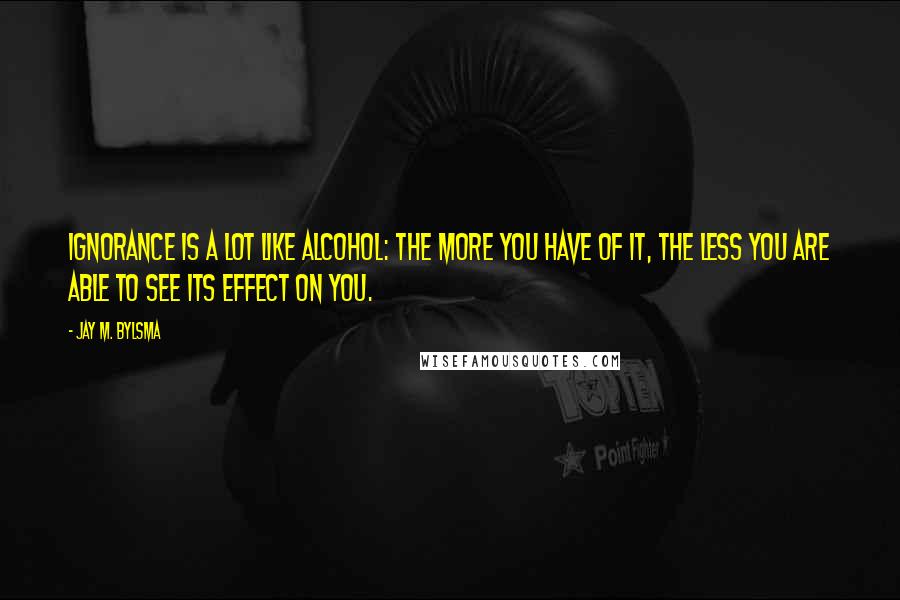 Jay M. Bylsma Quotes: Ignorance is a lot like alcohol: the more you have of it, the less you are able to see its effect on you.