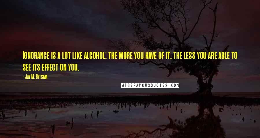 Jay M. Bylsma Quotes: Ignorance is a lot like alcohol: the more you have of it, the less you are able to see its effect on you.