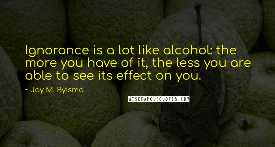 Jay M. Bylsma Quotes: Ignorance is a lot like alcohol: the more you have of it, the less you are able to see its effect on you.