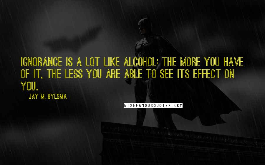 Jay M. Bylsma Quotes: Ignorance is a lot like alcohol: the more you have of it, the less you are able to see its effect on you.