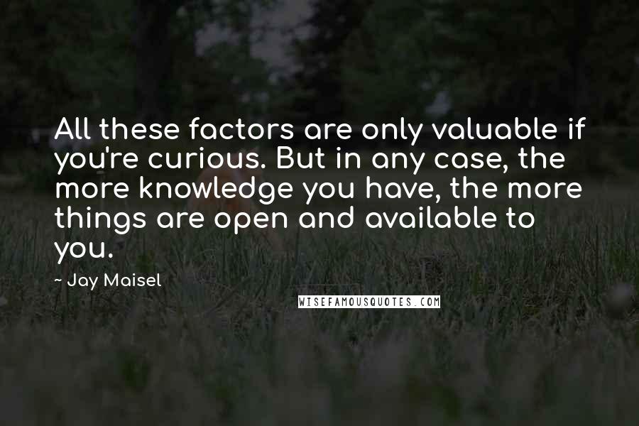 Jay Maisel Quotes: All these factors are only valuable if you're curious. But in any case, the more knowledge you have, the more things are open and available to you.
