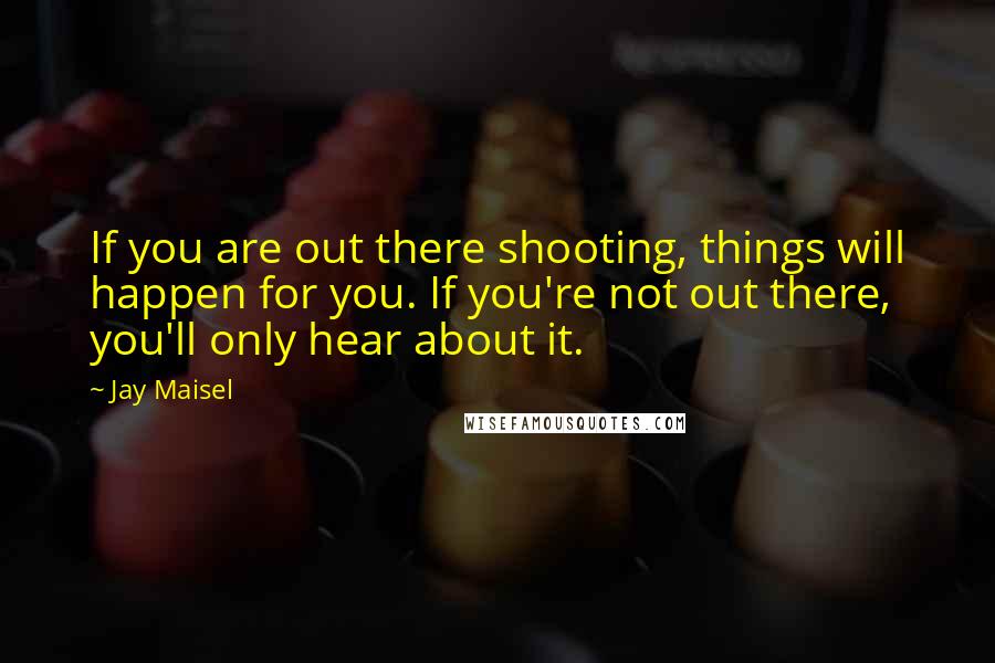Jay Maisel Quotes: If you are out there shooting, things will happen for you. If you're not out there, you'll only hear about it.