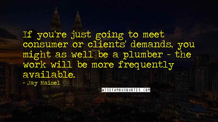 Jay Maisel Quotes: If you're just going to meet consumer or clients' demands, you might as well be a plumber - the work will be more frequently available.