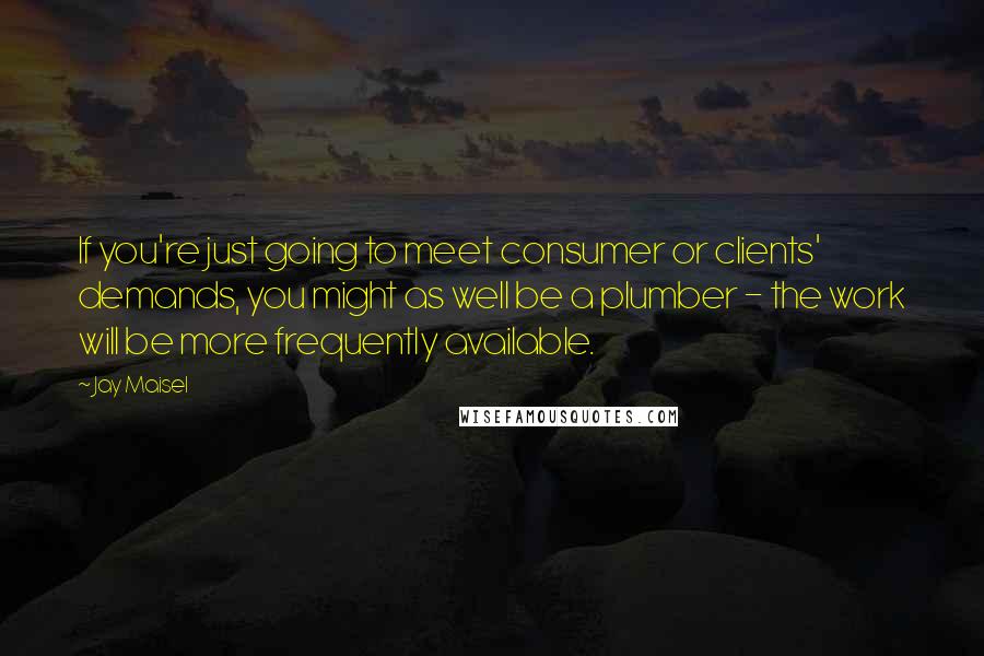Jay Maisel Quotes: If you're just going to meet consumer or clients' demands, you might as well be a plumber - the work will be more frequently available.
