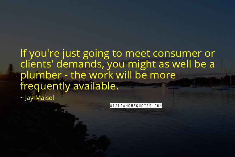 Jay Maisel Quotes: If you're just going to meet consumer or clients' demands, you might as well be a plumber - the work will be more frequently available.