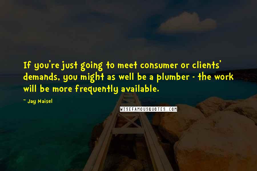 Jay Maisel Quotes: If you're just going to meet consumer or clients' demands, you might as well be a plumber - the work will be more frequently available.