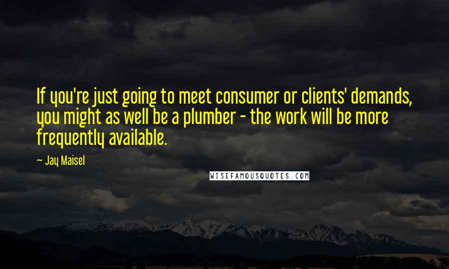 Jay Maisel Quotes: If you're just going to meet consumer or clients' demands, you might as well be a plumber - the work will be more frequently available.