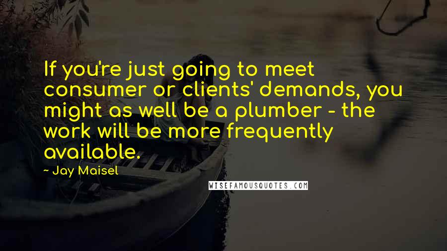 Jay Maisel Quotes: If you're just going to meet consumer or clients' demands, you might as well be a plumber - the work will be more frequently available.