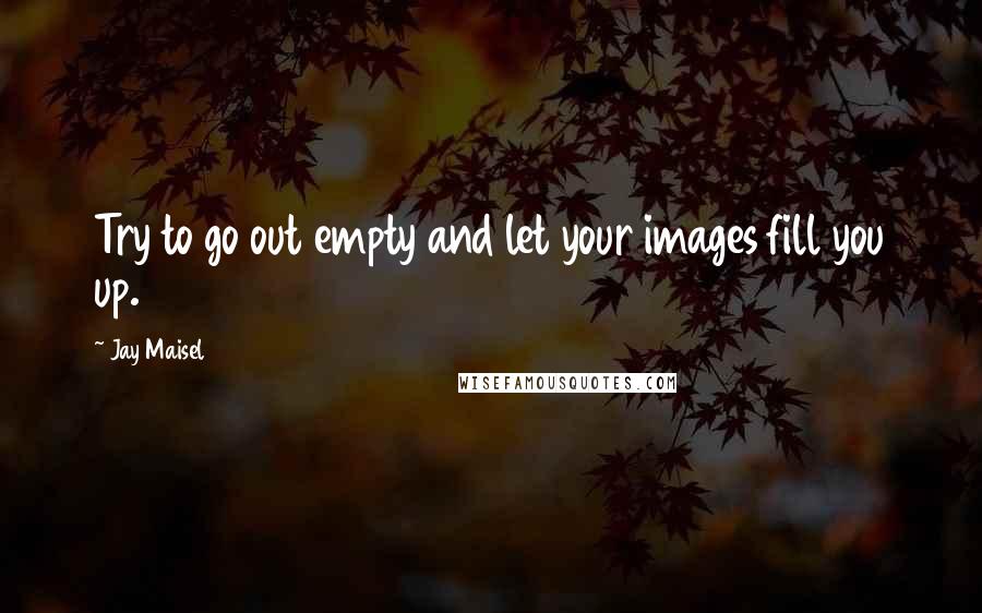 Jay Maisel Quotes: Try to go out empty and let your images fill you up.