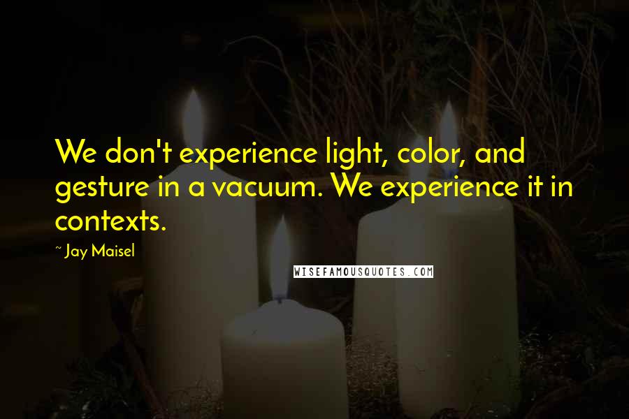 Jay Maisel Quotes: We don't experience light, color, and gesture in a vacuum. We experience it in contexts.