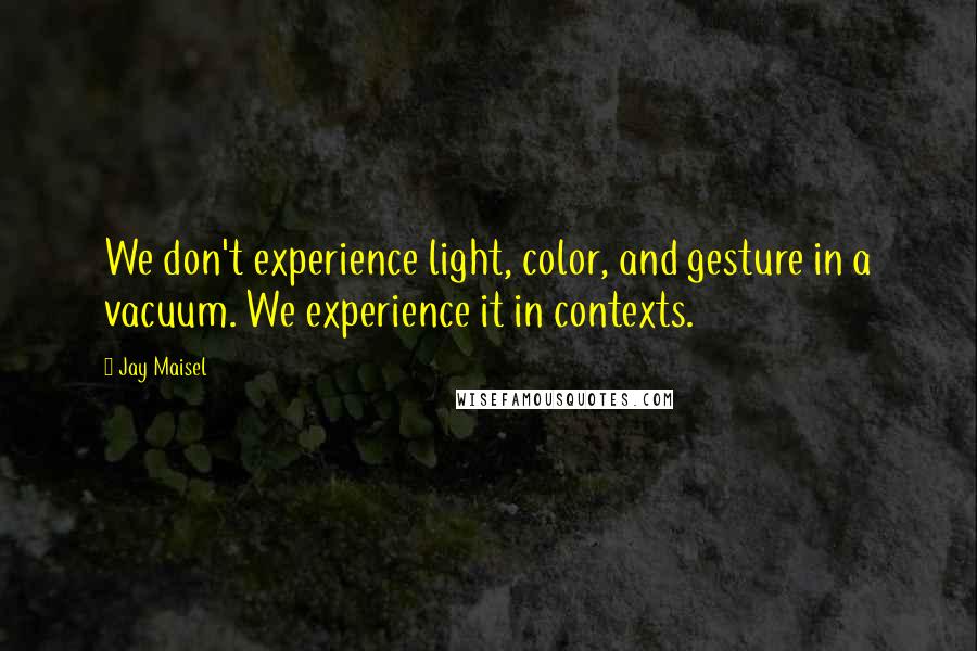 Jay Maisel Quotes: We don't experience light, color, and gesture in a vacuum. We experience it in contexts.