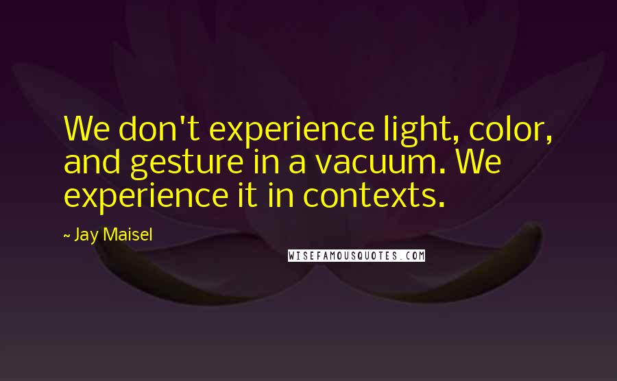 Jay Maisel Quotes: We don't experience light, color, and gesture in a vacuum. We experience it in contexts.